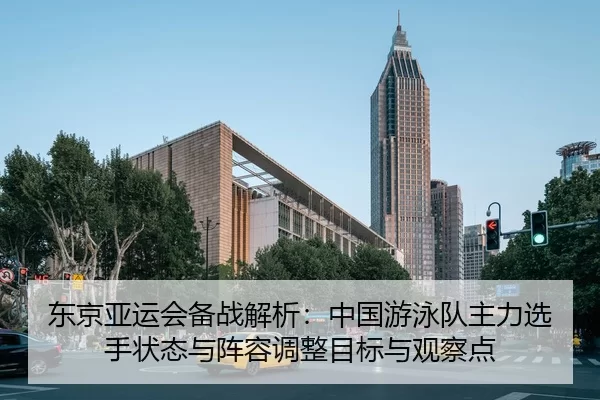 东京亚运会备战解析：中国游泳队主力选手状态与阵容调整目标与观察点