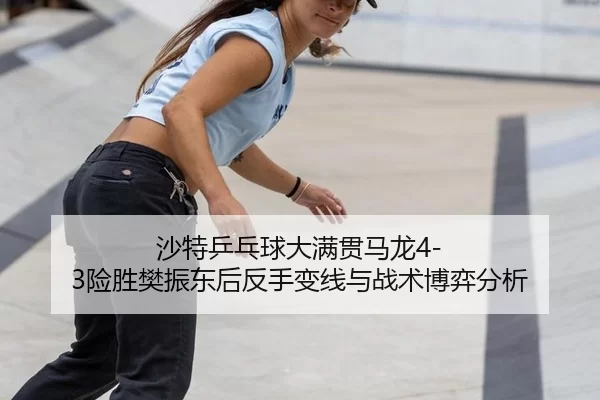 沙特乒乓球大满贯马龙4-3险胜樊振东后反手变线与战术博弈分析